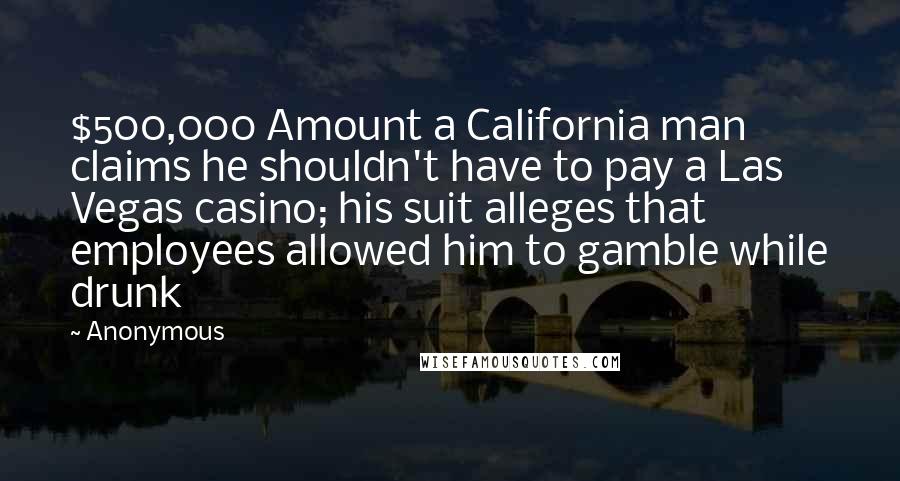 Anonymous Quotes: $500,000 Amount a California man claims he shouldn't have to pay a Las Vegas casino; his suit alleges that employees allowed him to gamble while drunk