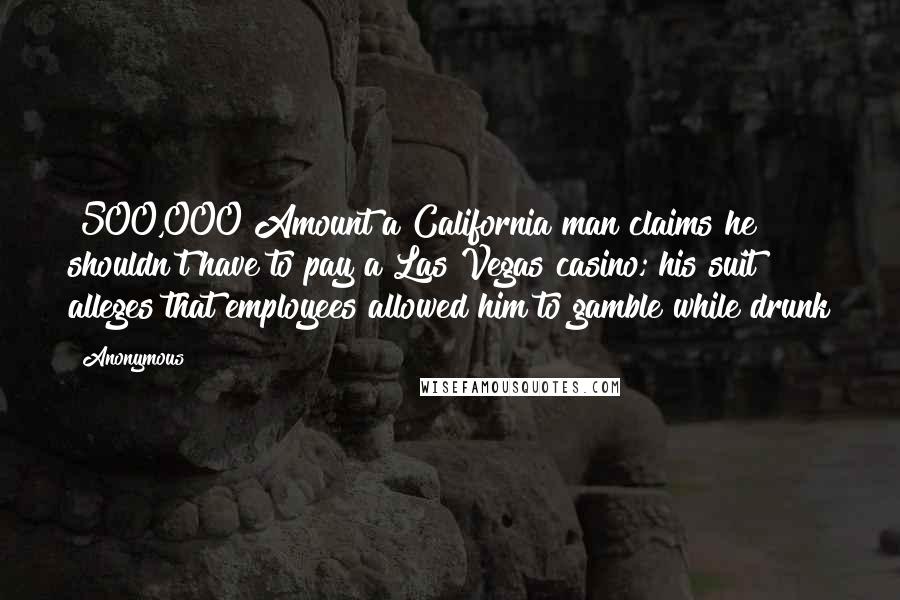Anonymous Quotes: $500,000 Amount a California man claims he shouldn't have to pay a Las Vegas casino; his suit alleges that employees allowed him to gamble while drunk