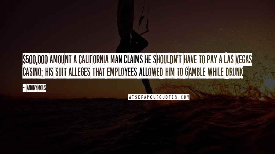 Anonymous Quotes: $500,000 Amount a California man claims he shouldn't have to pay a Las Vegas casino; his suit alleges that employees allowed him to gamble while drunk