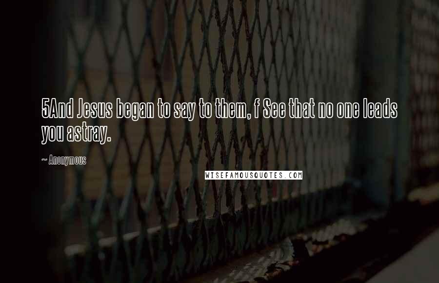 Anonymous Quotes: 5And Jesus began to say to them, f See that no one leads you astray.