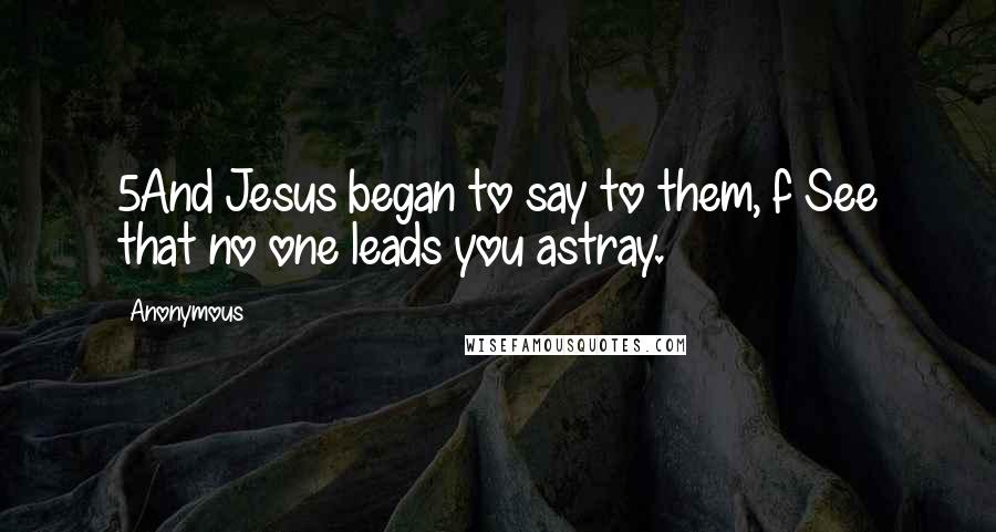 Anonymous Quotes: 5And Jesus began to say to them, f See that no one leads you astray.