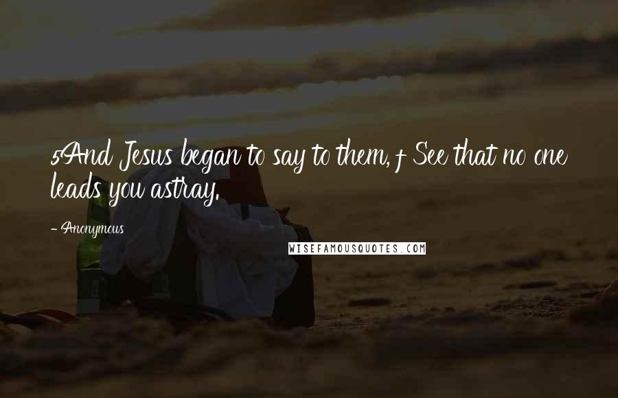Anonymous Quotes: 5And Jesus began to say to them, f See that no one leads you astray.