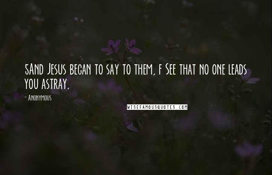 Anonymous Quotes: 5And Jesus began to say to them, f See that no one leads you astray.