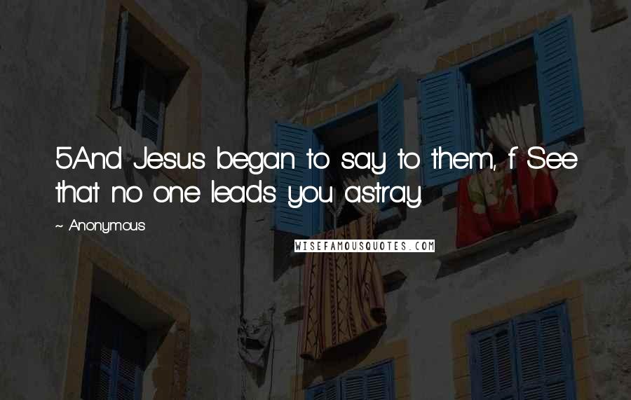 Anonymous Quotes: 5And Jesus began to say to them, f See that no one leads you astray.