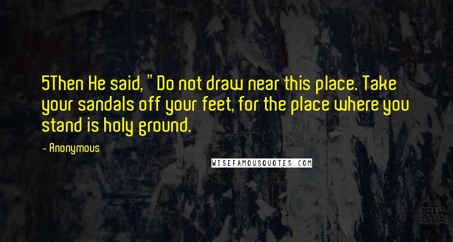 Anonymous Quotes: 5Then He said, "Do not draw near this place. Take your sandals off your feet, for the place where you stand is holy ground.