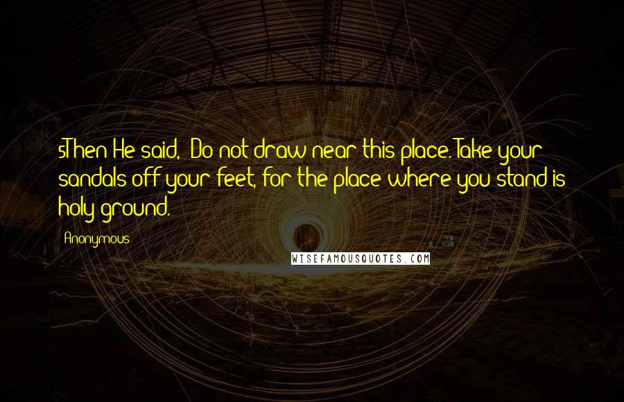 Anonymous Quotes: 5Then He said, "Do not draw near this place. Take your sandals off your feet, for the place where you stand is holy ground.