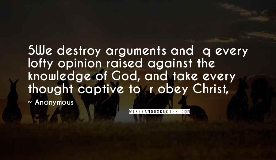 Anonymous Quotes: 5We destroy arguments and  q every lofty opinion raised against the knowledge of God, and take every thought captive to  r obey Christ,
