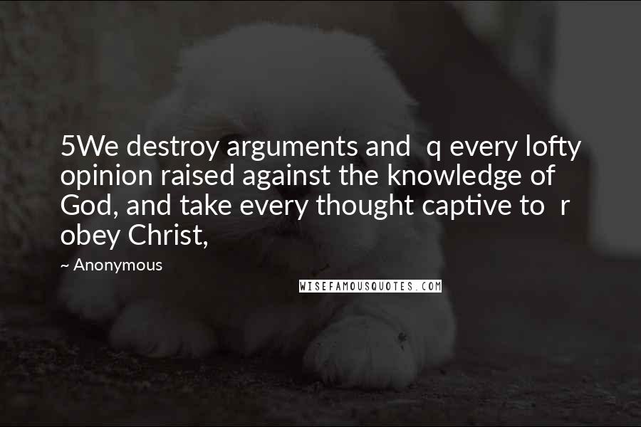 Anonymous Quotes: 5We destroy arguments and  q every lofty opinion raised against the knowledge of God, and take every thought captive to  r obey Christ,