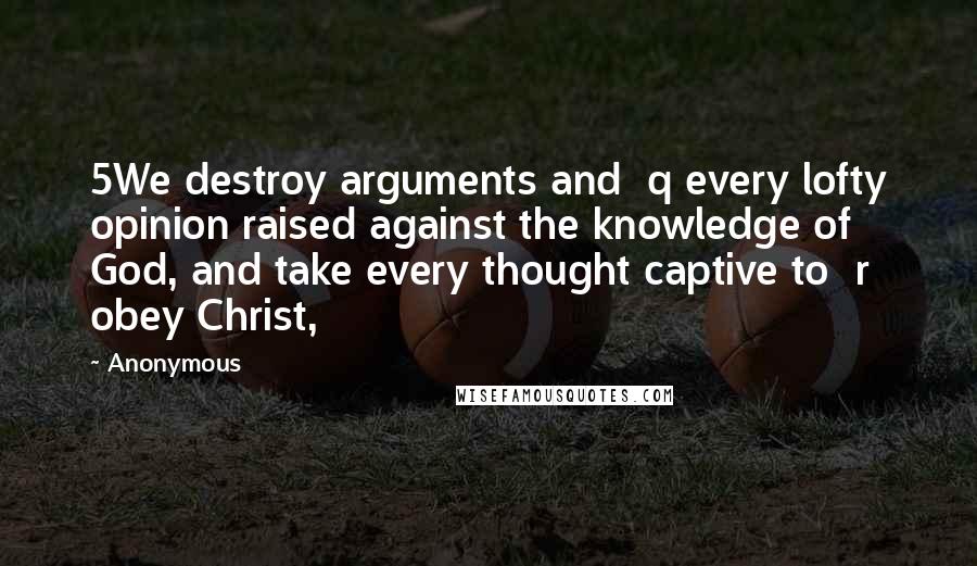 Anonymous Quotes: 5We destroy arguments and  q every lofty opinion raised against the knowledge of God, and take every thought captive to  r obey Christ,