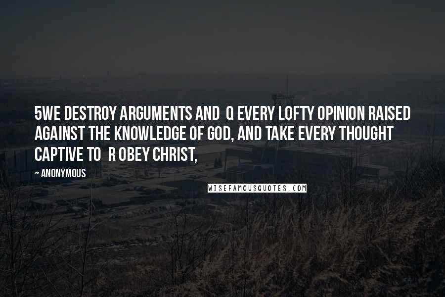 Anonymous Quotes: 5We destroy arguments and  q every lofty opinion raised against the knowledge of God, and take every thought captive to  r obey Christ,