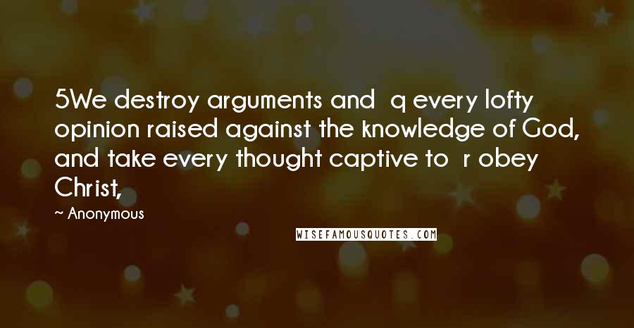 Anonymous Quotes: 5We destroy arguments and  q every lofty opinion raised against the knowledge of God, and take every thought captive to  r obey Christ,