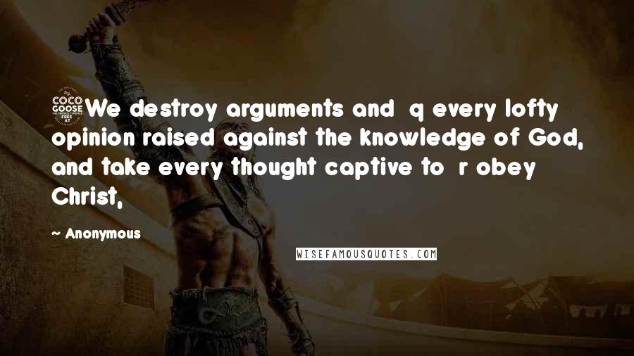 Anonymous Quotes: 5We destroy arguments and  q every lofty opinion raised against the knowledge of God, and take every thought captive to  r obey Christ,