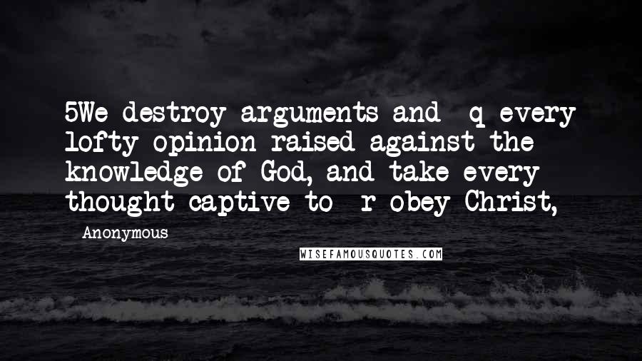 Anonymous Quotes: 5We destroy arguments and  q every lofty opinion raised against the knowledge of God, and take every thought captive to  r obey Christ,