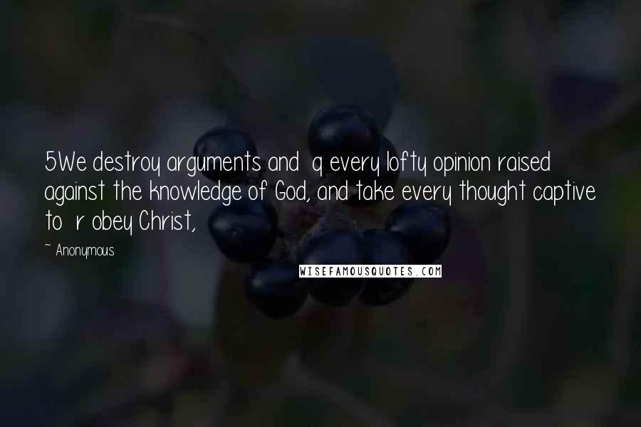 Anonymous Quotes: 5We destroy arguments and  q every lofty opinion raised against the knowledge of God, and take every thought captive to  r obey Christ,