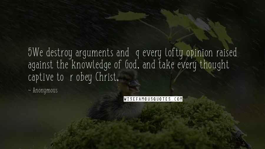 Anonymous Quotes: 5We destroy arguments and  q every lofty opinion raised against the knowledge of God, and take every thought captive to  r obey Christ,