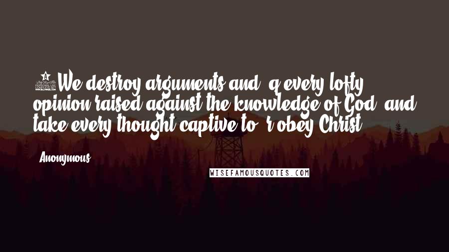 Anonymous Quotes: 5We destroy arguments and  q every lofty opinion raised against the knowledge of God, and take every thought captive to  r obey Christ,