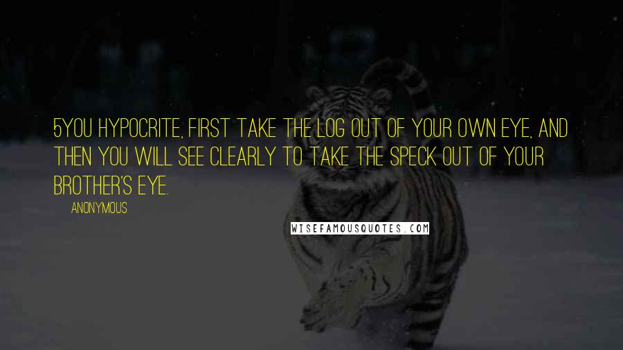 Anonymous Quotes: 5You hypocrite, first take the log out of your own eye, and then you will see clearly to take the speck out of your brother's eye.