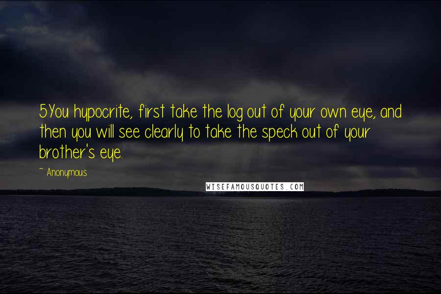 Anonymous Quotes: 5You hypocrite, first take the log out of your own eye, and then you will see clearly to take the speck out of your brother's eye.