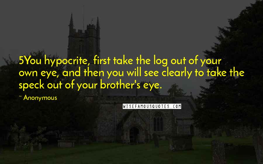 Anonymous Quotes: 5You hypocrite, first take the log out of your own eye, and then you will see clearly to take the speck out of your brother's eye.