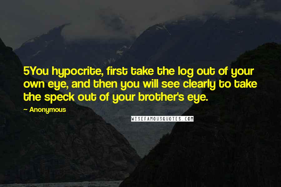Anonymous Quotes: 5You hypocrite, first take the log out of your own eye, and then you will see clearly to take the speck out of your brother's eye.
