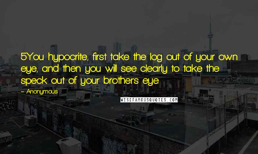 Anonymous Quotes: 5You hypocrite, first take the log out of your own eye, and then you will see clearly to take the speck out of your brother's eye.