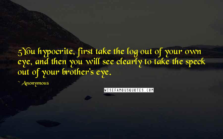 Anonymous Quotes: 5You hypocrite, first take the log out of your own eye, and then you will see clearly to take the speck out of your brother's eye.