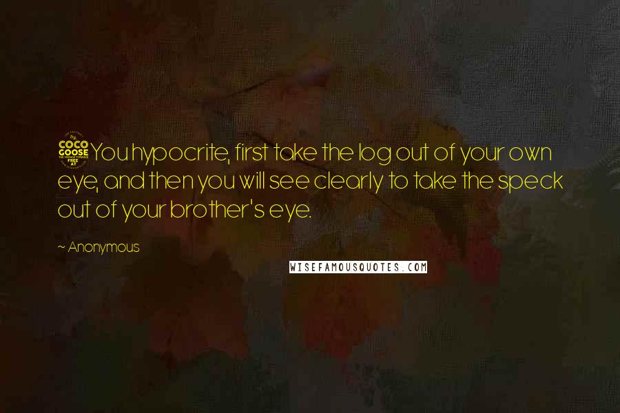 Anonymous Quotes: 5You hypocrite, first take the log out of your own eye, and then you will see clearly to take the speck out of your brother's eye.