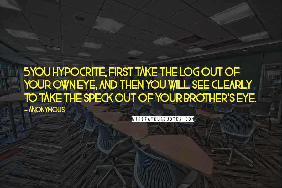 Anonymous Quotes: 5You hypocrite, first take the log out of your own eye, and then you will see clearly to take the speck out of your brother's eye.
