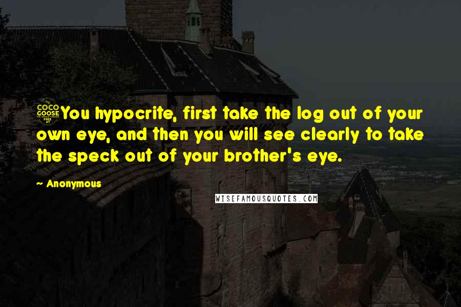 Anonymous Quotes: 5You hypocrite, first take the log out of your own eye, and then you will see clearly to take the speck out of your brother's eye.