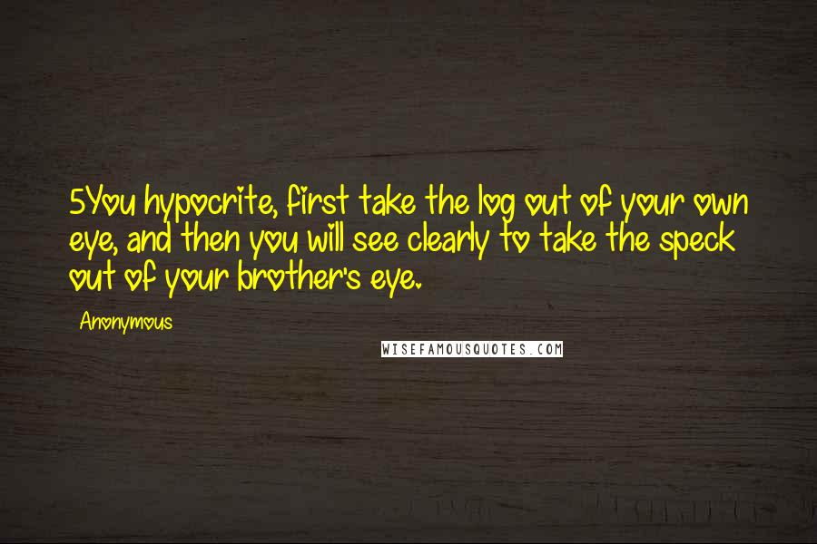 Anonymous Quotes: 5You hypocrite, first take the log out of your own eye, and then you will see clearly to take the speck out of your brother's eye.