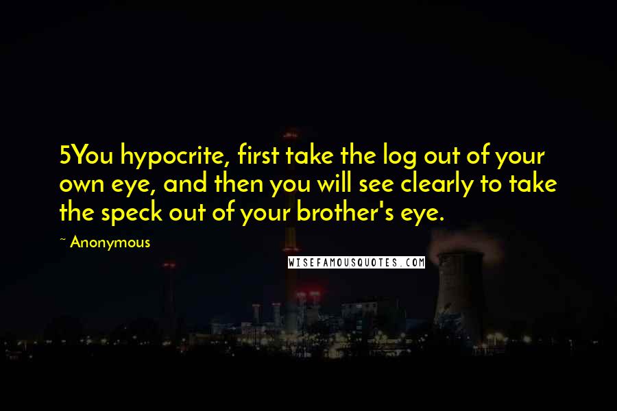 Anonymous Quotes: 5You hypocrite, first take the log out of your own eye, and then you will see clearly to take the speck out of your brother's eye.