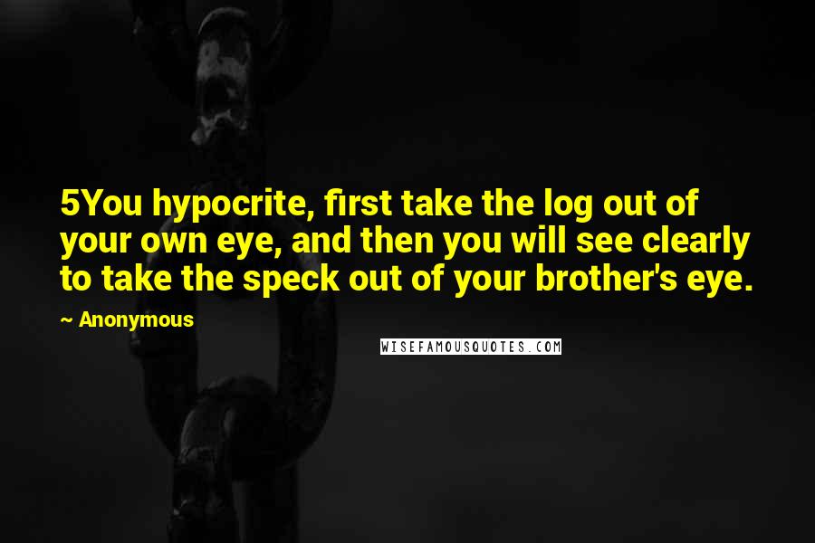Anonymous Quotes: 5You hypocrite, first take the log out of your own eye, and then you will see clearly to take the speck out of your brother's eye.