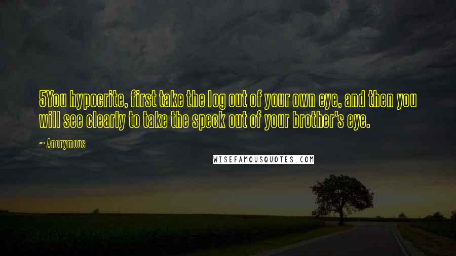 Anonymous Quotes: 5You hypocrite, first take the log out of your own eye, and then you will see clearly to take the speck out of your brother's eye.