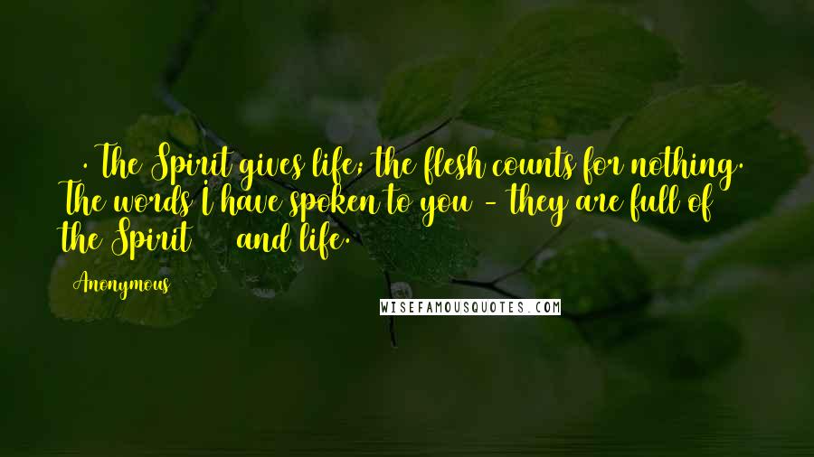 Anonymous Quotes: 63. The Spirit gives life; the flesh counts for nothing. The words I have spoken to you - they are full of the Spirit[34] and life.