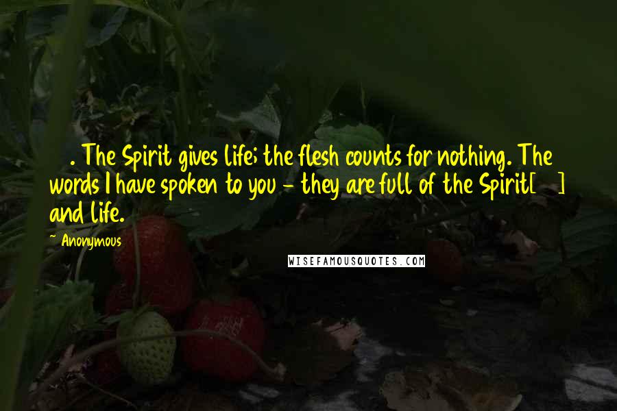 Anonymous Quotes: 63. The Spirit gives life; the flesh counts for nothing. The words I have spoken to you - they are full of the Spirit[34] and life.