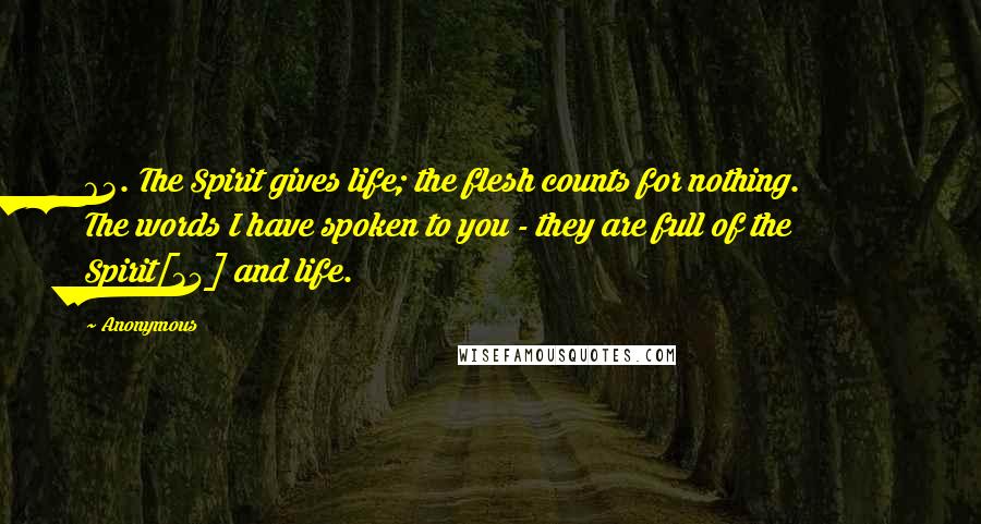 Anonymous Quotes: 63. The Spirit gives life; the flesh counts for nothing. The words I have spoken to you - they are full of the Spirit[34] and life.