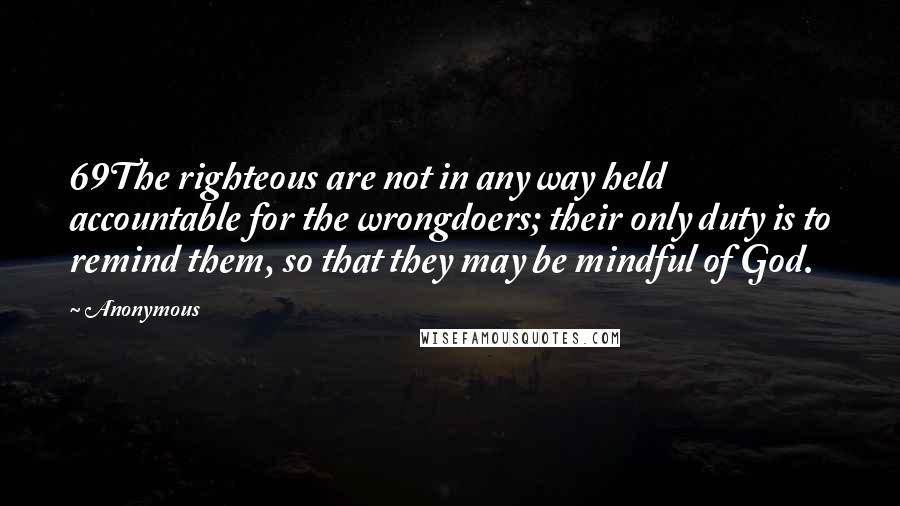 Anonymous Quotes: 69The righteous are not in any way held accountable for the wrongdoers; their only duty is to remind them, so that they may be mindful of God.