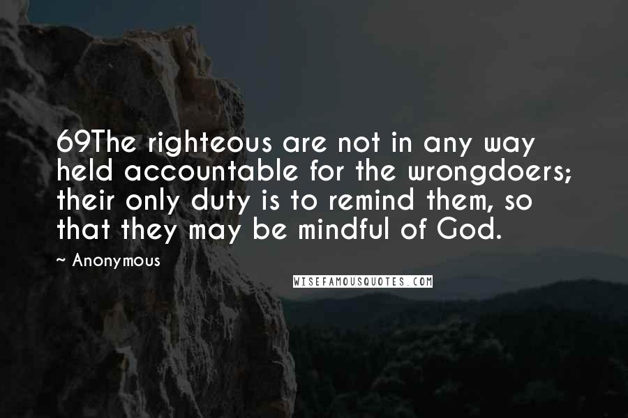 Anonymous Quotes: 69The righteous are not in any way held accountable for the wrongdoers; their only duty is to remind them, so that they may be mindful of God.