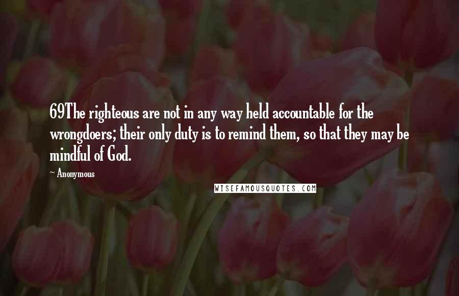 Anonymous Quotes: 69The righteous are not in any way held accountable for the wrongdoers; their only duty is to remind them, so that they may be mindful of God.