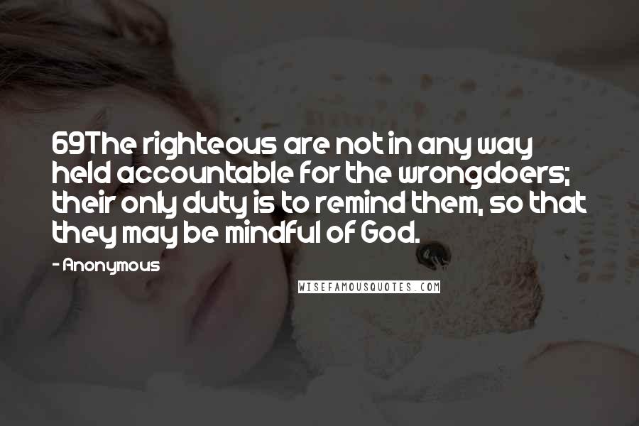 Anonymous Quotes: 69The righteous are not in any way held accountable for the wrongdoers; their only duty is to remind them, so that they may be mindful of God.