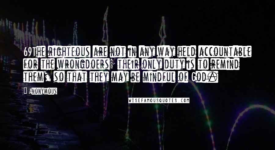 Anonymous Quotes: 69The righteous are not in any way held accountable for the wrongdoers; their only duty is to remind them, so that they may be mindful of God.