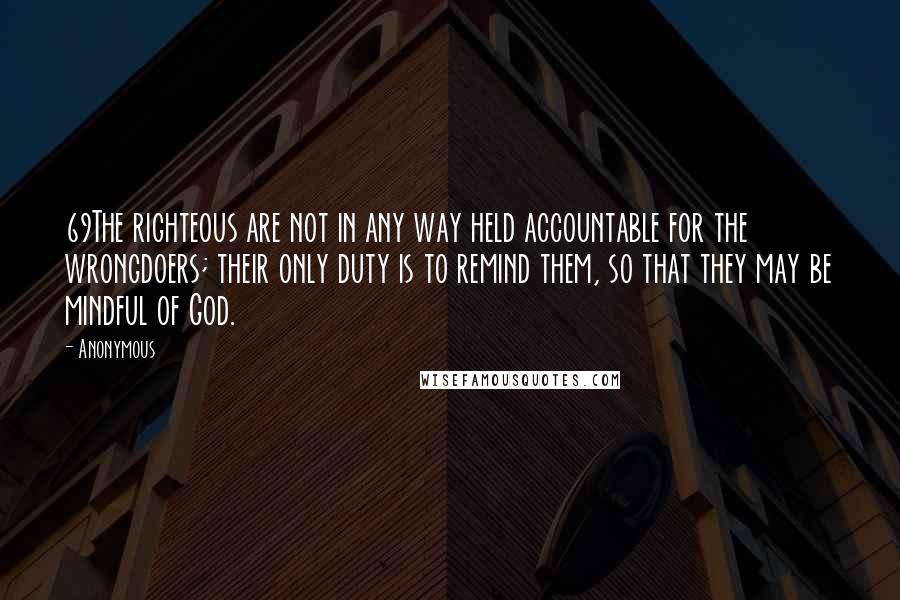 Anonymous Quotes: 69The righteous are not in any way held accountable for the wrongdoers; their only duty is to remind them, so that they may be mindful of God.