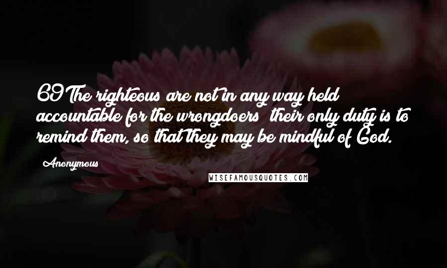 Anonymous Quotes: 69The righteous are not in any way held accountable for the wrongdoers; their only duty is to remind them, so that they may be mindful of God.