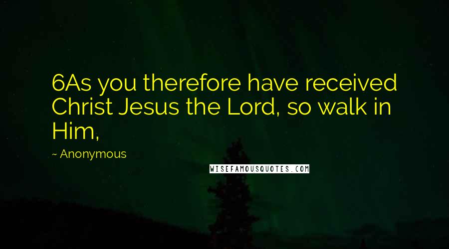 Anonymous Quotes: 6As you therefore have received Christ Jesus the Lord, so walk in Him,