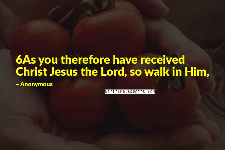 Anonymous Quotes: 6As you therefore have received Christ Jesus the Lord, so walk in Him,