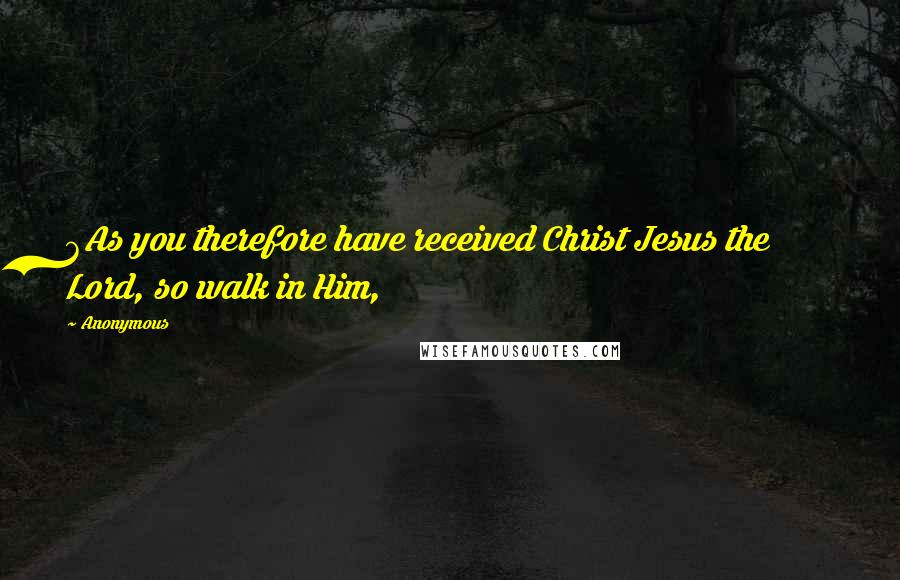 Anonymous Quotes: 6As you therefore have received Christ Jesus the Lord, so walk in Him,