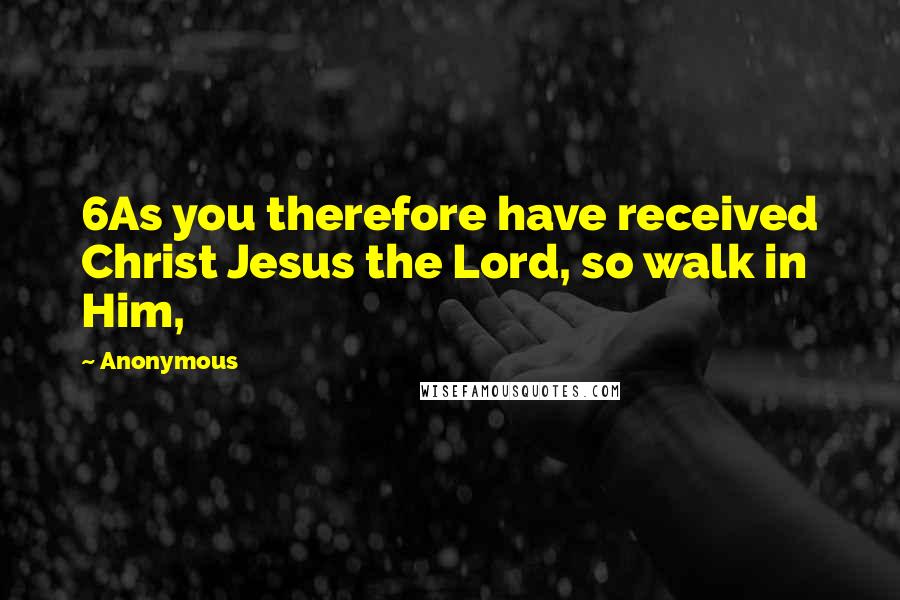 Anonymous Quotes: 6As you therefore have received Christ Jesus the Lord, so walk in Him,