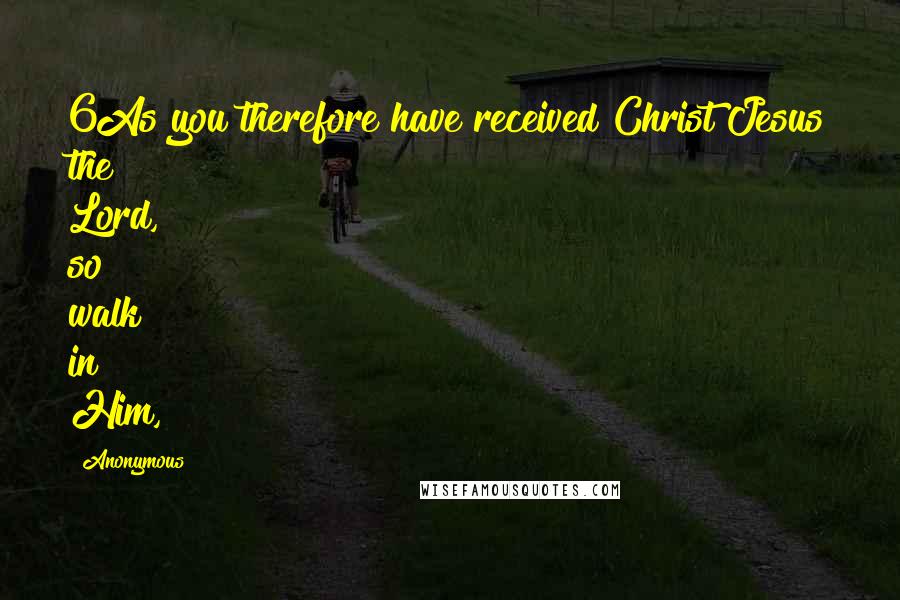 Anonymous Quotes: 6As you therefore have received Christ Jesus the Lord, so walk in Him,