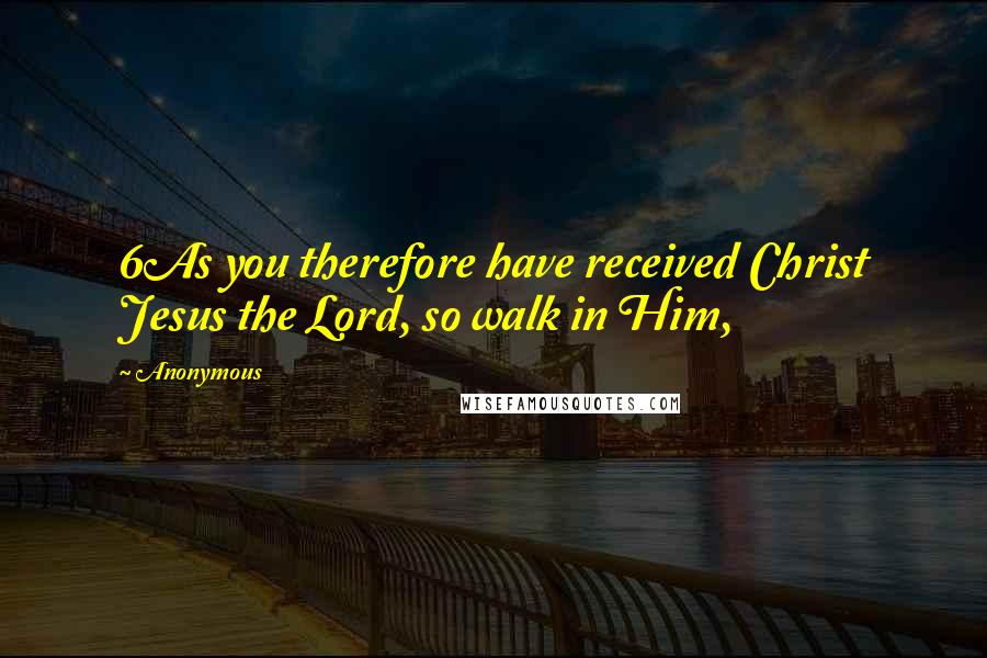 Anonymous Quotes: 6As you therefore have received Christ Jesus the Lord, so walk in Him,