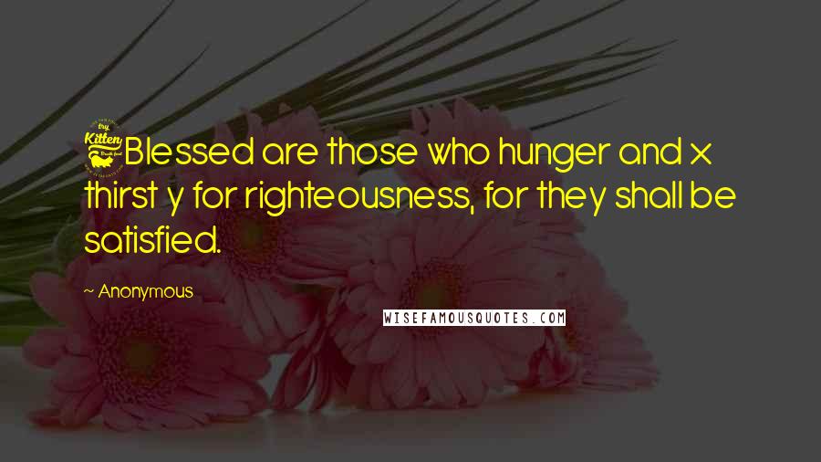 Anonymous Quotes: 6Blessed are those who hunger and x thirst y for righteousness, for they shall be satisfied.